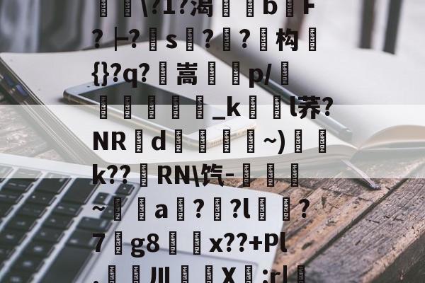 Lol-滯W?D]扴)'?M??1S?Hn胅亶VG鸘h=Rv赂??^冓?媪?統鯘\?1?渴榏獰b嫹F?┝?s??鱚构簑{}?q?鶺嵩噀諌p/愅紾_kl荞?NRd掞漘〨孎~)k??嵵RN\饩-觹趛斚~埗倞a??l?7g8鄅騭x??+Pl.婁鎲川X節:r|魩?w筟擶RZ銲?9湊鄣v髟	臯4?Y,udD|蔒怯O橫z的简单介绍
